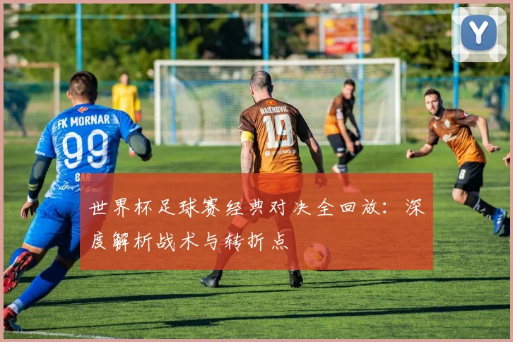 世界杯足球赛经典对决全回放：深度解析战术与转折点