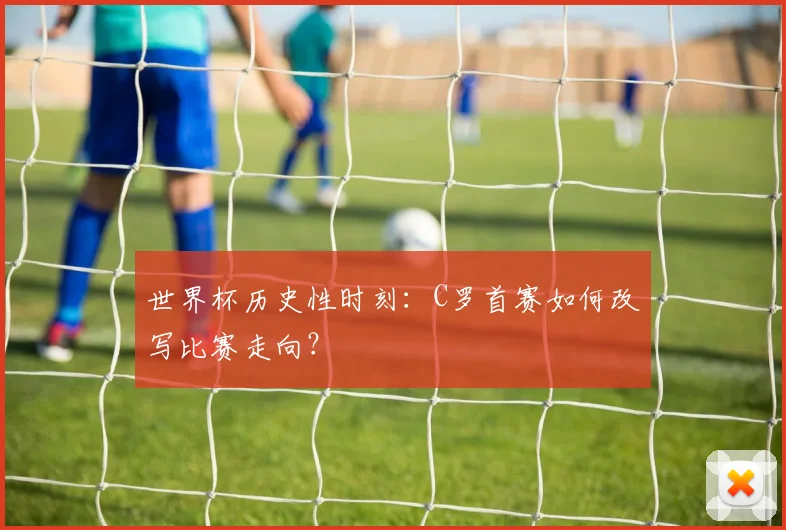 世界杯历史性时刻:C罗首赛如何改写比赛走向?