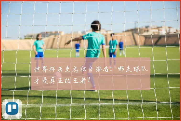 世界杯历史总积分排名:哪支球队才是真正的王者?