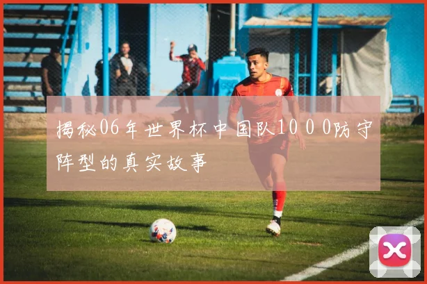 揭秘06年世界杯中国队10 0 0防守阵型的真实故事